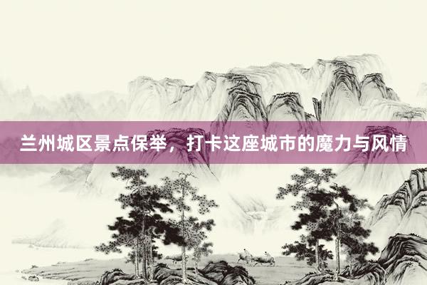 兰州城区景点保举，打卡这座城市的魔力与风情