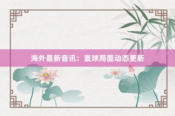 海外最新音讯：寰球局面动态更新