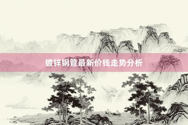 镀锌钢管最新价钱走势分析