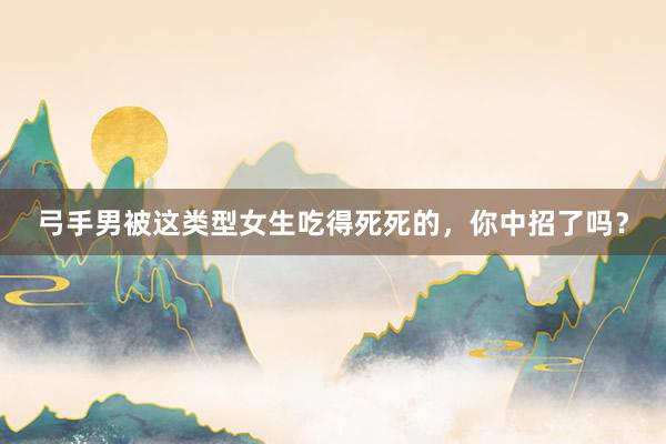 弓手男被这类型女生吃得死死的，你中招了吗？