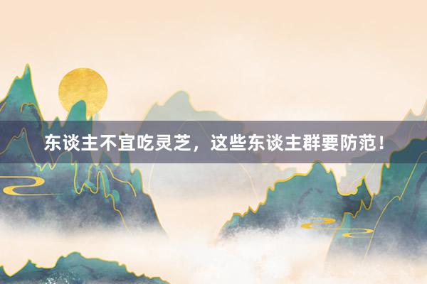 东谈主不宜吃灵芝，这些东谈主群要防范！
